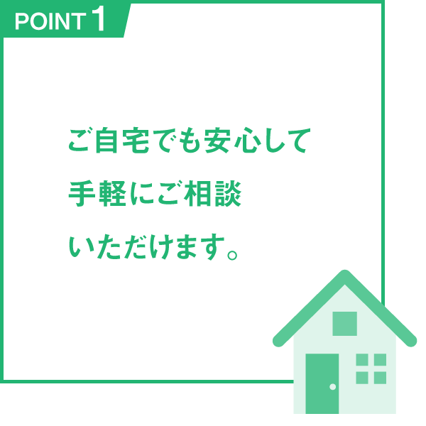 POINT1 ご自宅でも安心して手軽にご相談いただけます。